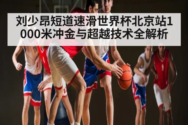 刘少昂短道速滑世界杯北京站1000米冲金与超越技术全解析
