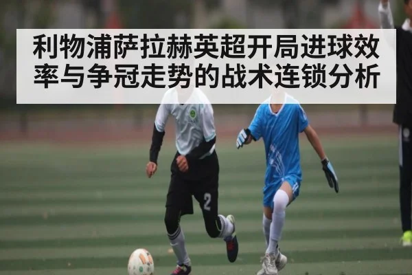 利物浦萨拉赫英超开局进球效率与争冠走势的战术连锁分析
