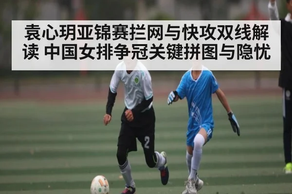 袁心玥亚锦赛拦网与快攻双线解读 中国女排争冠关键拼图与隐忧