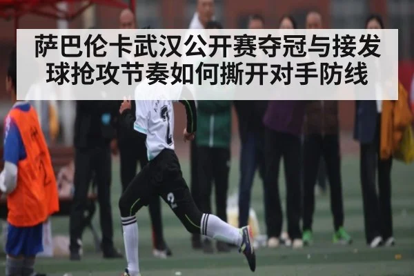 萨巴伦卡武汉公开赛夺冠与接发球抢攻节奏如何撕开对手防线